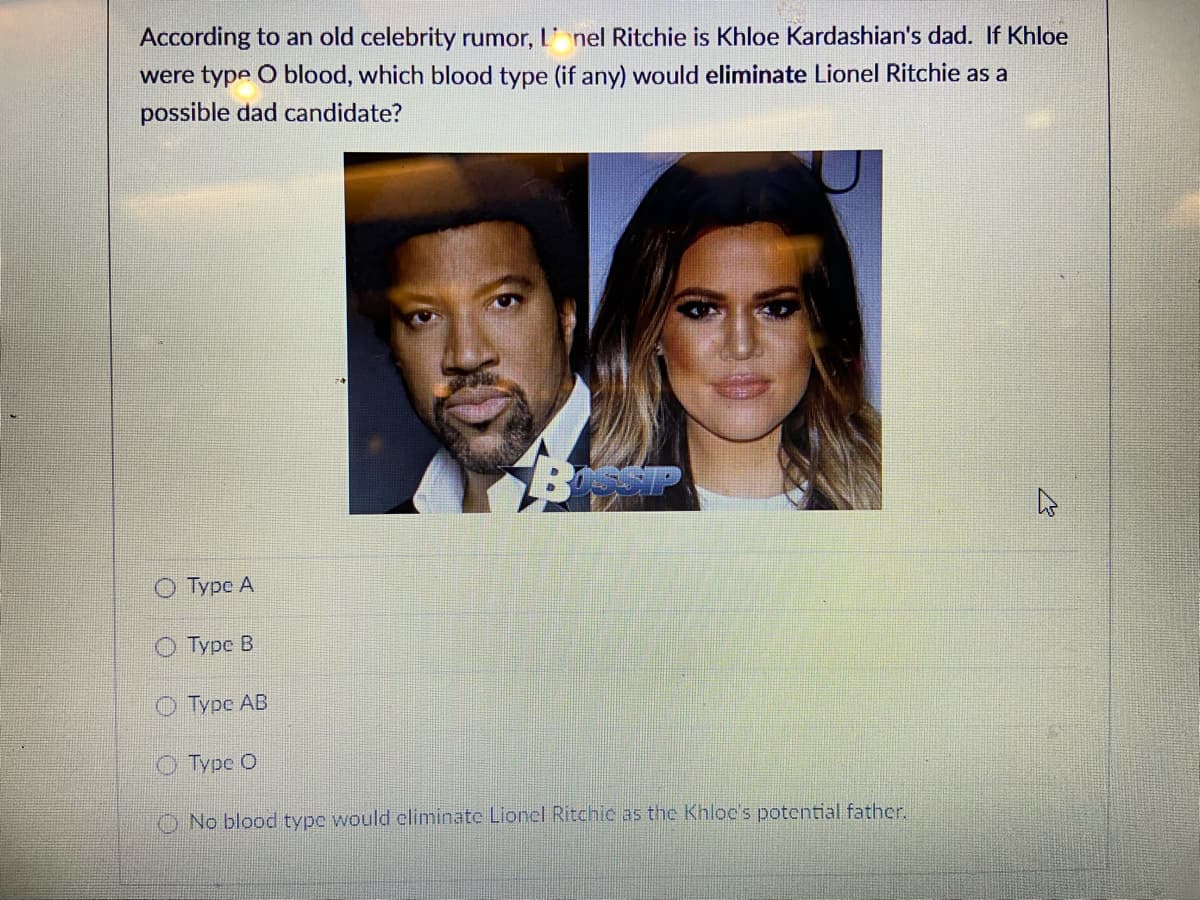 According to an old celebrity rumor, L' nel Ritchie is Khloe Kardashian's dad. If Khloe
were type O blood, which blood type (if any) would eliminate Lionel Ritchie as a
possible dad candidate?
О Туре А
О урс В
О Туре АВ
Туpe O
O No blood type would eliminate Lionel Ritchic as the Khloc's potential father.
