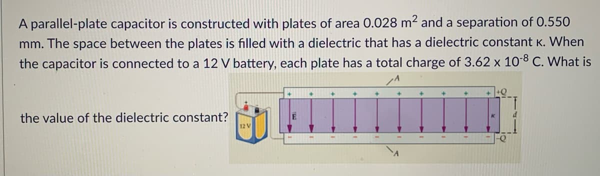 A parallel-plate capacitor is constructed with plates of area 0.028 m² and a separation of 0.550
mm.
The
space
between the plates is filled with a dielectric that has a dielectric constant K. When
the capacitor is connected to a 12 V battery, each plate has a total charge of 3.62 x 10-8 C. What is
+Q
the value of the dielectric constant?
12 V
