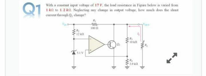 Q1
With a constant input voltage of 17 V, the load resistance in Figure below is varied from
1 kil to 1.2 kfl. Neglecting any change in output voltage, how much does the shunt
current through Q, change?
Vis o
100 2
12 n
10 k
5.1 V
Ra
3.9 kl
