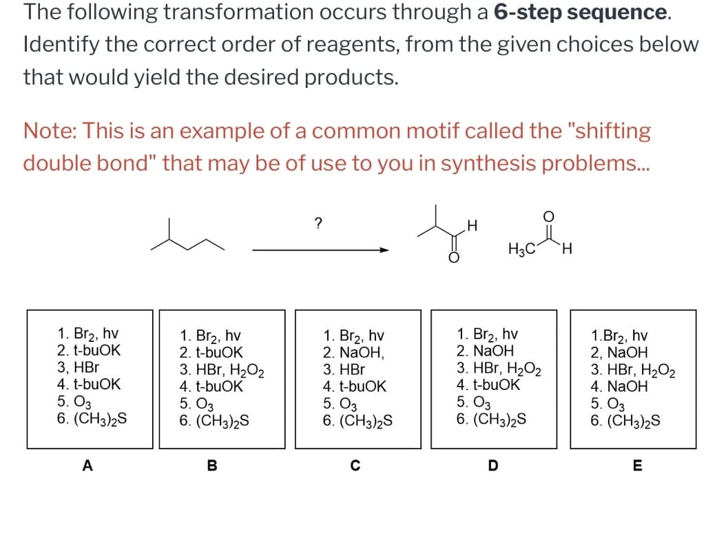 The following transformation occurs through a 6-step sequence.
Identify the correct order of reagents, from the given choices below
that would yield the desired products.
Note: This is an example of a common motif called the "shifting
double bond" that may be of use to you in synthesis problems...
?
1. Br₂, hv
2. t-buOK
1. Br₂, hv
2. t-buOK
3, HBr
4. t-buOK
3. HBr, H₂O2
3. HBr
4. t-buOK
4. t-buOK
5. 03
5. 03
6. (CH3)2S
6. (CH3)2S
5. 03
6. (CH3)2S
A
B
O
H
H3C
H
1. Br₂, hv
2. NaOH,
0
1. Br2, hv
2. NaOH
3. HBr, H₂O2
4. t-buOK
5. 03
6. (CH3)2S
D
1.Br₂, hv
2, NaOH
3. HBr, H₂O2
4. NaOH
5. 03
6. (CH3)2S
E