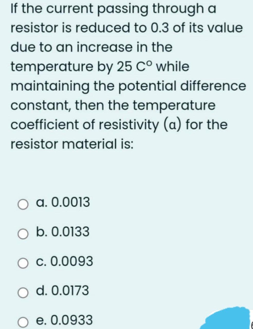 If the current passing through a
resistor is reduced to 0.3 of its value
due to an increase in the
temperature by 25 C° while
maintaining the potential difference
constant, then the temperature
coefficient of resistivity (a) for the
resistor material is:
O a. 0.0013
O b. 0.0133
O c. 0.0093
O d. 0.0173
O e. 0.0933
