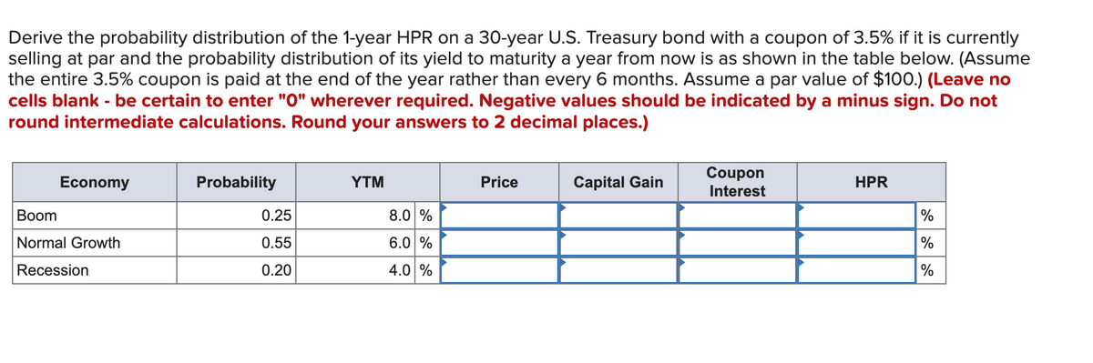 Derive the probability distribution of the 1-year HPR on a 30-year U.S. Treasury bond with a coupon of 3.5% if it is currently
selling at par and the probability distribution of its yield to maturity a year from now is as shown in the table below. (Assume
the entire 3.5% coupon is paid at the end of the year rather than every 6 months. Assume a par value of $100.) (Leave no
cells blank - be certain to enter "0" wherever required. Negative values should be indicated by a minus sign. Do not
round intermediate calculations. Round your answers to 2 decimal places.)
Economy
Boom
Normal Growth
Recession
Probability
0.25
0.55
0.20
YTM
8.0 %
6.0 %
4.0 %
Price
Capital Gain
Coupon
Interest
HPR
%
%
%