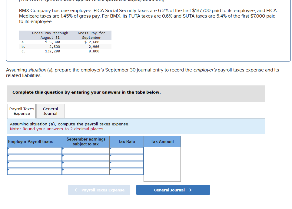 BMX Company has one employee. FICA Social Security taxes are 6.2% of the first $137,700 paid to its employee, and FICA
Medicare taxes are 1.45% of gross pay. For BMX, its FUTA taxes are 0.6% and SUTA taxes are 5.4% of the first $7,000 paid
to its employee.
a.
b.
c.
Gross Pay through
August 31
$5,300
2,800
132, 200
Gross Pay for
September
Assuming situation (a), prepare the employer's September 30 journal entry to record the employer's payroll taxes expense and its
related liabilities.
Payroll Taxes General
Expense
Journal
$ 2,600
2,900
8,800
Complete this question by entering your answers in the tabs below.
Employer Payroll taxes
Assuming situation (a), compute the payroll taxes expense.
Note: Round your answers to 2 decimal places.
September earnings
subject to tax
Tax Rate
< Payroll Taxes Expense
Tax Amount
General Journal >