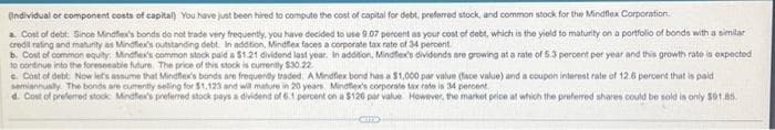 (Individual or component costs of capital) You have just been hired to compute the cost of capital for debt, preferred stock, and common stock for the Mindflex Corporation.
a. Cost of debt: Since Mindflex's bonds do not trade very frequently, you have decided to use 9.07 percent as your cost of debt, which is the yield to maturity on a portfolio of bonds with a similar
credit rating and maturity as Mindflex's outstanding debt. In addition, Mindflex faces a corporate tax rate of 34 percent.
b. Cost of common equity: Mindfiex's common stock paid a $1.21 dividend last year. In addition, Mindflex's dividends are growing at a rate of 5.3 percent per year and this growth rate is expected
to continue into the foreseeable future. The price of this stock is currently $30.22
c. Cost of debt: Now let's assume that Mindflex's bands are frequently traded. A Mindflex bond has a $1,000 par value (face value) and a coupon interest rate of 12.6 percent that is paid
semiannually. The bonds are currently selling for $1,123 and will mature in 20 years. Mindflex's corporate tax rate is 34 percent
d. Cost of preferred stock Mindflex's preferred stock pays a dividend of 6.1 percent on a $126 par value However, the market price at which the preferred shares could be sold is only $91.85.