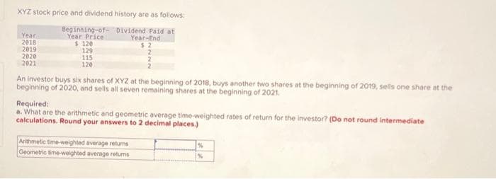 XYZ stock price and dividend history are as follows:
Dividend Paid at
Year-End
Year
2018
2019
2020
2021
Beginning-of-
Year Price
$ 120
129
115
120
An investor buys six shares of XYZ at the beginning of 2018, buys another two shares at the beginning of 2019, sells one share at the
beginning of 2020, and sells all seven remaining shares at the beginning of 2021.
Required:
a. What are the arithmetic and geometric average time-weighted rates of return for the investor? (Do not round intermediate
calculations. Round your answers to 2 decimal places.)
Arithmetic time-weighted average returns
Geometric time-weighted average returns
%
[%