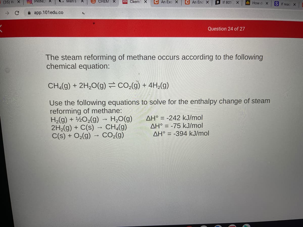 (35) W
PRINCI X
Men's
CHEM X
101 Chem1 X
C An Exo X
C An End X
B If 801
A How de X
S If reac X
->
A app.101edu.co
Question 24 of 27
The steam reforming of methane occurs according to the following
chemical equation:
CH,(g) + 2H,0(g) =CO2(g) + 4H2(g)
Use the following equations to solve for the enthalpy change of steam
reforming of methane:
H2(g) + ½O2(g) → H,0(g)
2H2(g) + C(s) → CH,(g)
C(s) + O2(g) → CO-(g)
AH° = -242 kJ/mol
AH° = -75 kJ/mol
AH° = -394 kJ/mol

