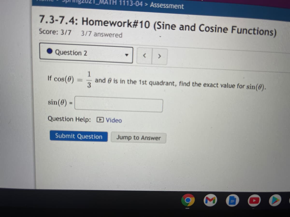 1113-04 > Assessment
7.3-7.4: Homework#10 (Sine and Cosine Functions)
Score: 3/7
3/7 answered
Question 2
1
If cos(0)
and e is in the 1st quadrant, find the exact value for sin(0).
3
sin(0) =
%3D
Question Help: DVideo
Submit Question
Jump to Answer
