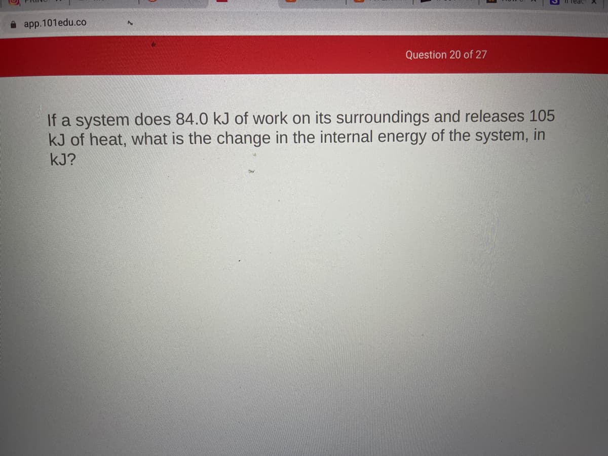 app.101edu.co
Question 20 of 27
If a system does 84.0 kJ of work on its surroundings and releases 105
kJ of heat, what is the change in the internal energy of the system, in
kJ?
