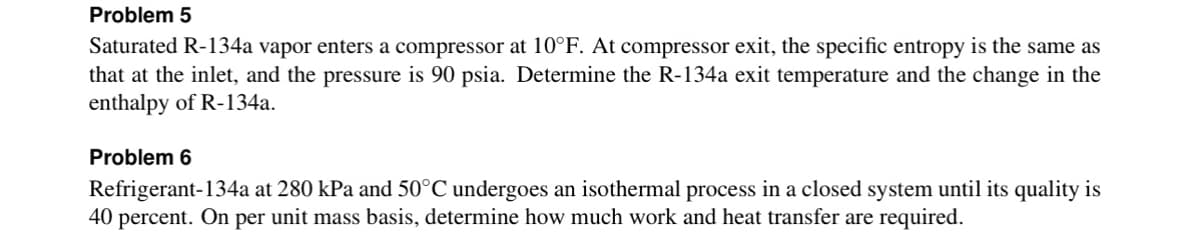 Problem 5
Saturated R-134a vapor enters a compressor at 10°F. At compressor exit, the specific entropy is the same as
that at the inlet, and the pressure is 90 psia. Determine the R-134a exit temperature and the change in the
enthalpy of R-134a.
Problem 6
Refrigerant-134a at 280 kPa and 50°C undergoes an isothermal process in a closed system until its quality is
40 percent. On
per unit mass basis, determine how much work and heat transfer are required.