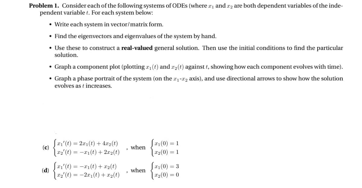 Problem 1. Consider each of the following systems of ODES (where x1 and 2 are both dependent variables of the inde-
pendent variable t. For each system below:
• Write each system in vector/matrix form.
• Find the eigenvectors and eigenvalues of the system by hand.
• Use these to construct a real-valued general solution. Then use the initial conditions to find the particular
solution.
• Graph a component plot (plotting x₁ (t) and x2(t) against t, showing how each component evolves with time).
• Graph a phase portrait of the system (on the x1-x2 axis), and use directional arrows to show how the solution
evolves as t increases.
(c)
Sx1'(t) = 2x1(t) + 4x2(t)
when
[x2' (t) = −x1(t)+2x2(t)
√x1(0) =
[x2(0) = 1
1
(d)
[x₁'(t) = -x1(t) + x2(t)
√x1(0) = 3
when
\x2' (t) = −2x1(t) + x2(t)
'
|x2(0) = 0