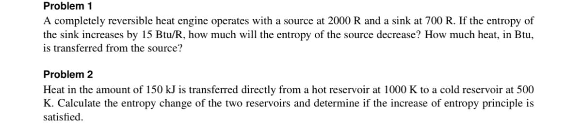 Problem 1
A completely reversible heat engine operates with a source at 2000 R and a sink at 700 R. If the entropy of
the sink increases by 15 Btu/R, how much will the entropy of the source decrease? How much heat, in Btu,
is transferred from the source?
Problem 2
Heat in the amount of 150 kJ is transferred directly from a hot reservoir at 1000 K to a cold reservoir at 500
K. Calculate the entropy change of the two reservoirs and determine if the increase of entropy principle is
satisfied.