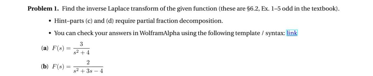 Problem 1. Find the inverse Laplace transform of the given function (these are §6.2, Ex. 1-5 odd in the textbook).
• Hint-parts (c) and (d) require partial fraction decomposition.
• You can check your answers in WolframAlpha using the following template / syntax: link
(a) F(s) =
(b) F(s) =
3
82 +4
2
s²+38 4