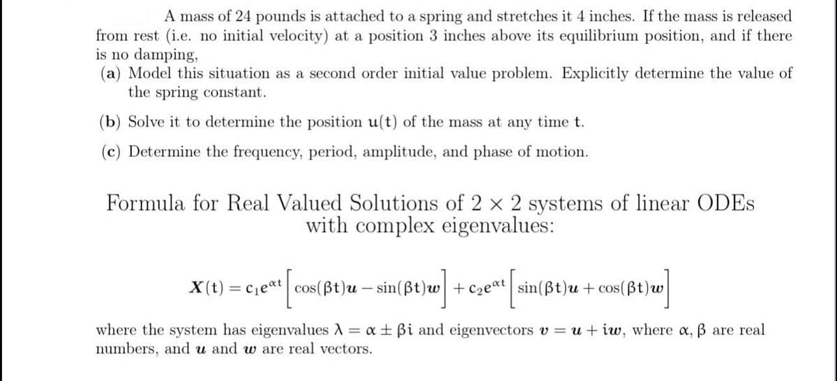 A mass of 24 pounds is attached to a spring and stretches it 4 inches. If the mass is released
from rest (i.e. no initial velocity) at a position 3 inches above its equilibrium position, and if there
is no damping,
(a) Model this situation as a second order initial value problem. Explicitly determine the value of
the spring constant.
(b) Solve it to determine the position u(t) of the mass at any time t.
(c) Determine the frequency, period, amplitude, and phase of motion.
Formula for Real Valued Solutions of 2 × 2 systems of linear ODES
with complex eigenvalues:
[cos(ẞt)u— sin(ßt)w]
x(t)=C₁eat cos(ẞt) u - sin(ẞt) w +C₂eat
sin(ẞt)u+cos(ẞt) w
w]
where the system has eigenvalues λ = α ± ẞi and eigenvectors v = u+iw, where α, ẞ are real
numbers, and u and w are real vectors.