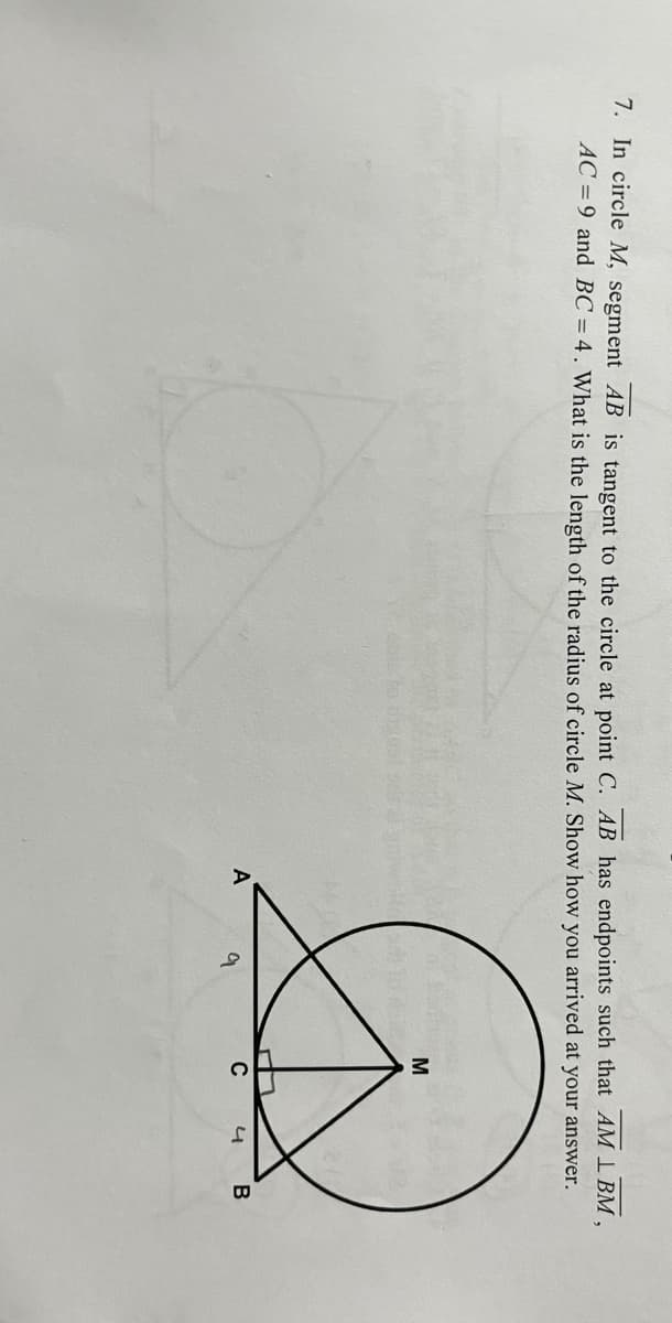 7. In circle M, segment AB is tangent to the circle at point C. AB has endpoints such that AM LBM,
AC=9 and BC= 4. What is the length of the radius of circle M. Show how you arrived at your answer.
M
A
C
4 B
9