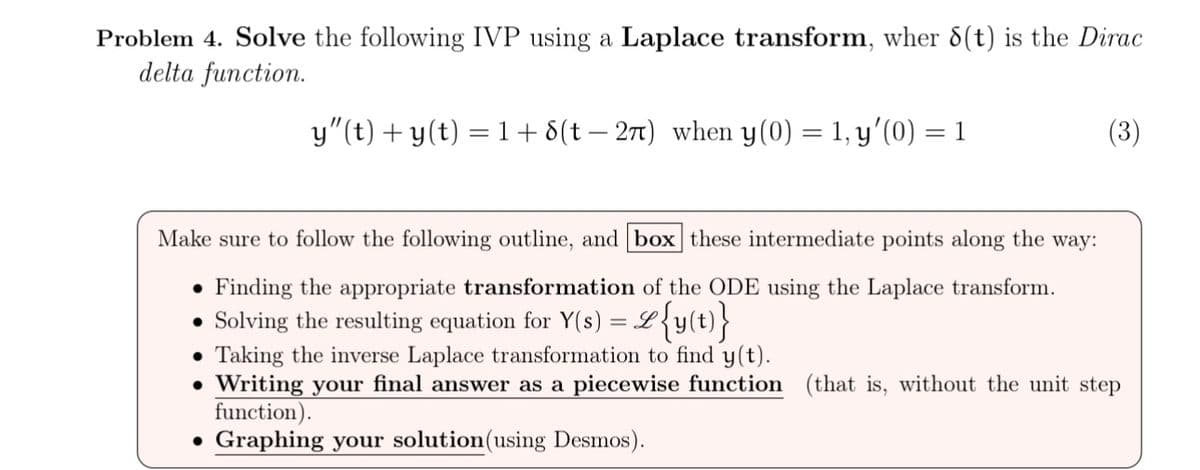 Problem 4. Solve the following IVP using a Laplace transform, wher 8(t) is the Dirac
delta function.
y″(t) + y(t) = 1 + 8(t − 2π) when y(0) = 1, y'(0) = 1
Make sure to follow the following outline, and box these intermediate points along the way:
• Finding the appropriate transformation of the ODE using the Laplace transform.
⚫ Solving the resulting equation for Y(s) = &{y(t)}
Taking the inverse Laplace transformation to find y(t).
• Writing your final answer as a piecewise function (that is, without the unit step
function).
• Graphing your solution (using Desmos).