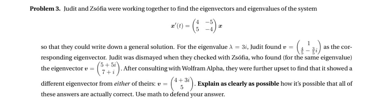 Problem 3. Judit and Zsófia were working together to find the eigenvectors and eigenvalues of the system
x-(0)-(3-5) 2
=
so that they could write down a general solution. For the eigenvalue
the eigenvector v =
(57+5i).
1
= 3i, Judit found v =
as the cor-
responding eigenvector. Judit was dismayed when they checked with Zsófia, who found (for the same eigenvalue)
. After consulting with Wolfram Alpha, they were further upset to find that it showed a
different eigenvector from either of theirs: v=
4+3i
5
Explain as clearly as possible how it's possible that all of
these answers are actually correct. Use math to defend your answer.