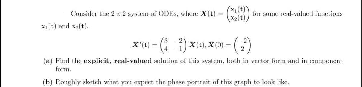 Consider the 2 × 2 system of ODEs, where X(t)
x₁(t) and x2(t).
(x₁(t)\
===
for some real-valued functions
X'(t)
=
-²) x(t), x (0) = (7
-2
2
(a) Find the explicit, real-valued solution of this system, both in vector form and in component
form.
(b) Roughly sketch what you expect the phase portrait of this graph to look like.