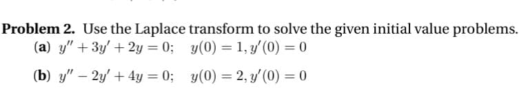Problem 2. Use the Laplace transform to solve the given initial value problems.
(a) y" + 3y' + 2y = 0;
y(0) = 1, y'(0) = 0
(b) y" - 2y' + 4y = 0;
y(0) = 2, y'(0) = 0