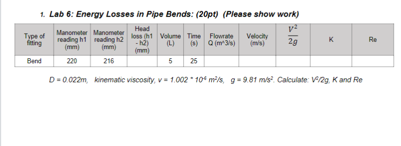 1. Lab 6: Energy Losses in Pipe Bends: (20pt) (Please show work)
Type of
fitting
Manometer Manometer
reading h1 reading h2
(mm)
Head
loss (h1
V²
(mm)
-h2)
(mm)
Volume Time Flowrate Velocity
(L) (s) Q (m^3/s) (m/s)
2g
K
Re
Bend
220
216
5
25
D= 0.022m, kinematic viscosity, v = 1.002 * 10 m²/s, g = 9.81 m/s². Calculate: V-/2g, K and Re