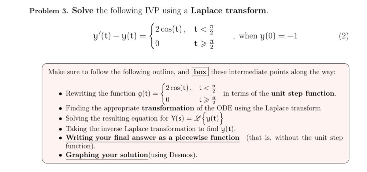 "
when y(0) = -1
t > //
Problem 3. Solve the following IVP using a Laplace transform.
(2 cos(t), t</
y'(t) − y(t)
=
0
ล
Make sure to follow the following outline, and box these intermediate points along the way:
⚫ Rewriting the function g(t)
(2 cos(t), t</
in terms of the unit step function.
⚫ Finding the appropriate transformation of the ODE using the Laplace transform.
● Solving the resulting equation for Y(s) = &{y(t)}
Taking the inverse Laplace transformation to find y(t).
• Writing your final answer as a piecewise function (that is, without the unit step
function).
• Graphing your solution (using Desmos).