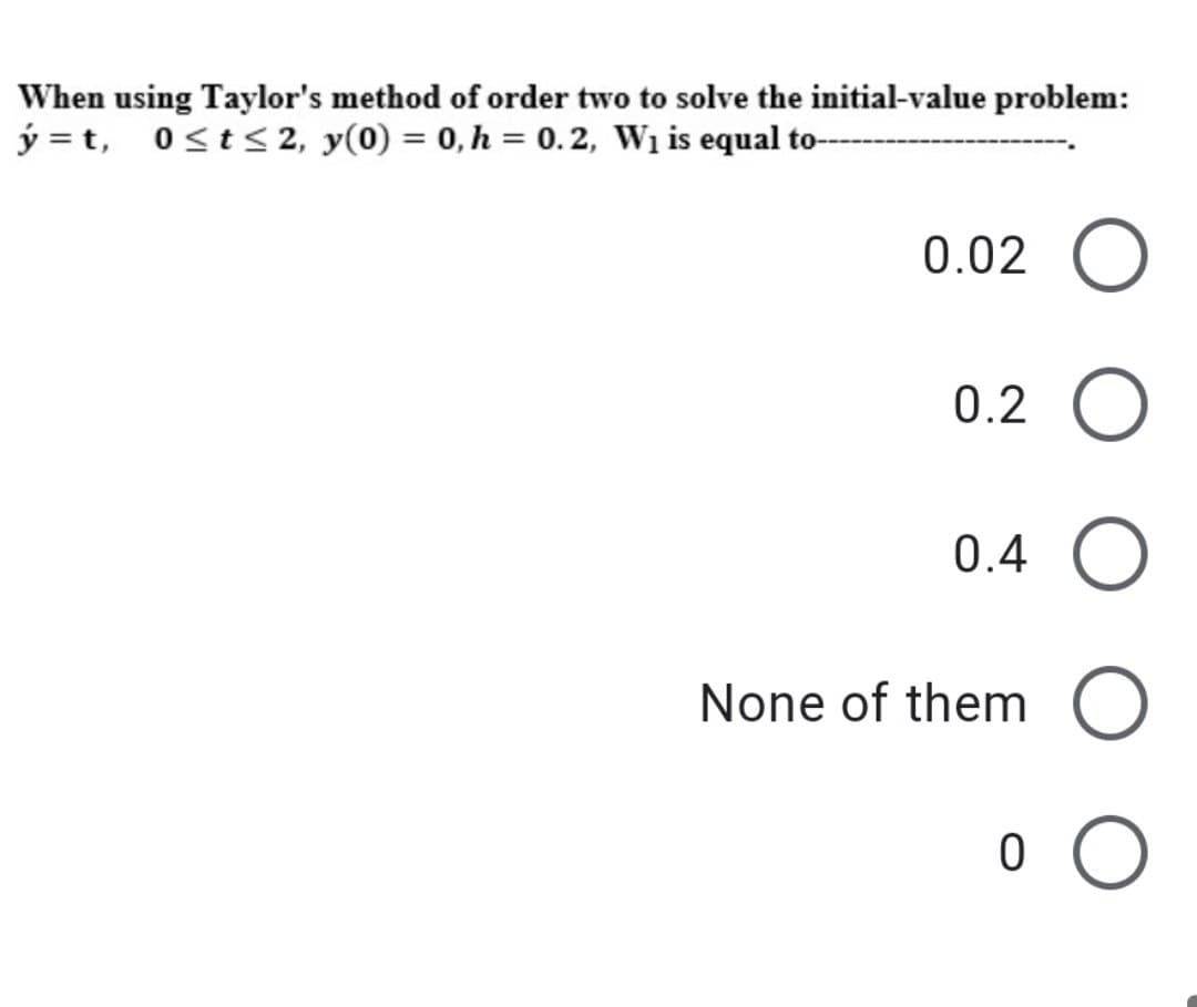 When using Taylor's method of order two to solve the initial-value problem:
ý=t, 0≤t≤ 2, y(0) = 0, h = 0.2, W₁ is equal to-
0.02 O
0.2 O
0.4
None of them O
о о