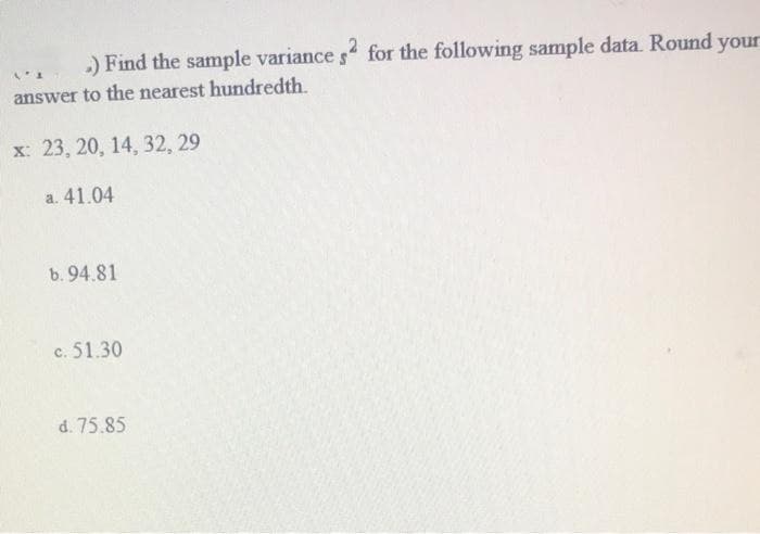 V
.) Find the sample variance s2 for the following sample data. Round your
answer to the nearest hundredth.
x: 23, 20, 14, 32, 29
a. 41.04
b. 94.81
c. 51.30
d. 75.85