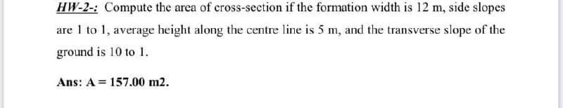 HW-2-: Compute the area of cross-section if the formation width is 12 m, side slopes
are 1 to 1, average height along the centre line is 5 m, and the transverse slope of the
ground is 10 to 1.
Ans: A = 157.00 m2.