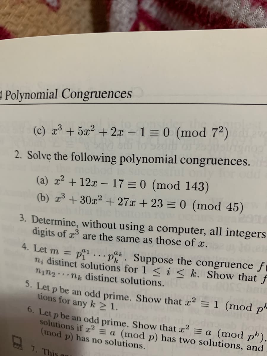4 Polynomial Congruences
(c) r³ + 5x² + 2x - 1 = 0 (mod 7²)
2. Solve the following polynomial congruences.
ccessful on
(a) x² + 12x – 17 = 0 (mod 143)
(b) x³ + 30x² +27x + 23 = 0 (mod 45)
meth
aga2000
3. Determine, without using a computer, all integers
digits of x are the same as those of x.
4. Let m = pi.pk. Suppose the congruence fº
ni distinct solutions for 1 < i < k. Show that f
nin2..nk distinct solutions.
3. Let p be an odd prime. Show that x² = 1 (mod pª
tions for any k>1.
a1
0. Let p be an odd prime. Show that x2 = a (mod p*),
solutions if x2 = a (mod p) has two solutions, and
(mod p) has no solutions.
1. This ou
