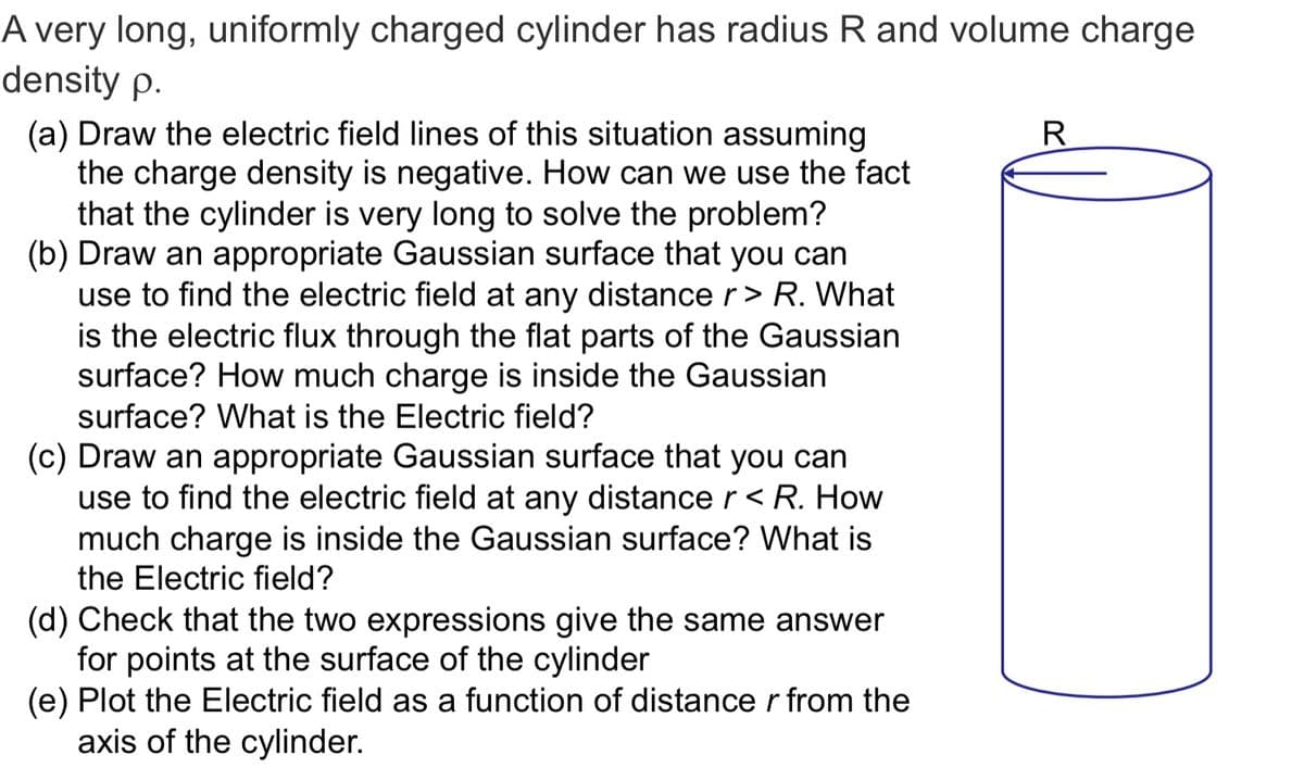 A very long, uniformly charged cylinder has radius R and volume charge
density p.
(a) Draw the electric field lines of this situation assuming
the charge density is negative. How can we use the fact
that the cylinder is very long to solve the problem?
(b) Draw an appropriate Gaussian surface that you can
use to find the electric field at any distance r> R. What
is the electric flux through the flat parts of the Gaussian
surface? How much charge is inside the Gaussian
surface? What is the Electric field?
R
(c) Draw an appropriate Gaussian surface that you can
use to find the electric field at any distance r < R. How
much charge is inside the Gaussian surface? What is
the Electric field?
(d) Check that the two expressions give the same answer
for points at the surface of the cylinder
(e) Plot the Electric field as a function of distance r from the
axis of the cylinder.
