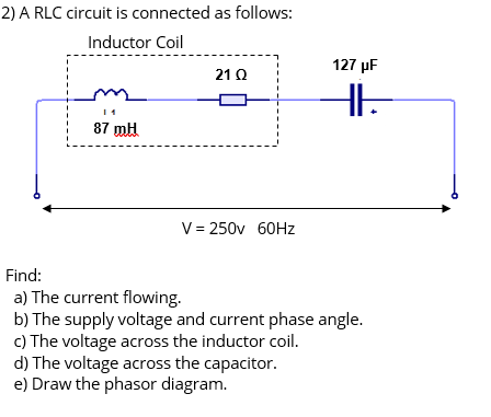 2) A RLC circuit is connected as follows:
Inductor Coil
127 µF
21 Q
87 mH
V = 250v 60HZ
Find:
a) The current flowing.
b) The supply voltage and current phase angle.
c) The voltage across the inductor coil.
d) The voltage across the capacitor.
e) Draw the phasor diagram.
