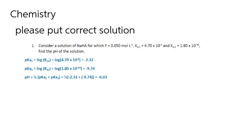 Chemistry
please put correct solution
1. Consider a solution of NaHA for which F = 0.050 mol L-¹, K₁1 = 4.70 x 10³ and K₁2 = 1.80 x 10-¹0,
find the pH of the solution.
pKa, = log (K,1)= log(4.70 x 10-³) = -2.32
pka₂ = log (K₂2) = log(1.80 x 10-¹0) = -9.74
pH = ½ (pka₁ + pka₂) = (-2.32 + (-9.74)) = -6.03