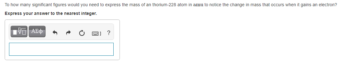 To how many significant figures would you need to express the mass of an thorium-228 atom in amu to notice the change in mass that occurs when it gains an electron?
Express your answer to the nearest integer.
?
