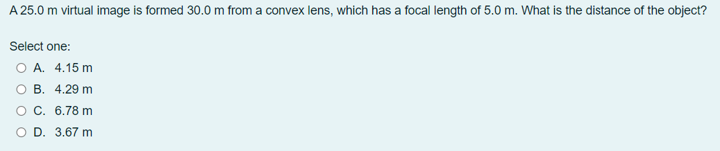 A 25.0 m virtual image is formed 30.0 m from a convex lens, which has a focal length of 5.0 m. What is the distance of the object?
Select one:
O A. 4.15 m
ОВ. 4.29 m
о С. 6.78 m
O D. 3.67 m
