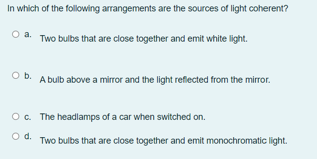 In which of the following arrangements are the sources of light coherent?
a.
Two bulbs that are close together and emit white light.
Ob.
A bulb above a mirror and the light reflected from the mirror.
O c. The headlamps of a car when switched on.
d.
Two bulbs that are close together and emit monochromatic light.
