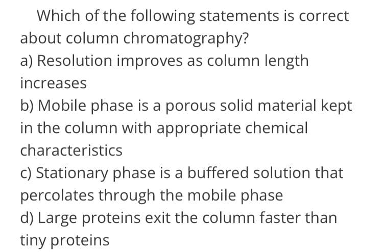 Which of the following statements is correct
about column chromatography?
a) Resolution improves as column length
increases
b) Mobile phase is a porous solid material kept
in the column with appropriate chemical
characteristics
c) Stationary phase is a buffered solution that
percolates through the mobile phase
d) Large proteins exit the column faster than
tiny proteins