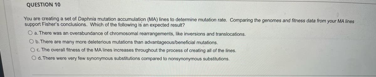 QUESTION 10
You are creating a set of Daphnia mutation accumulation (MA) lines to determine mutation rate. Comparing the genomes and fitness data from your MA lines
support Fisher's conclusions. Which of the following is an expected result?
O a. There was an overabundance of chromosomal rearrangements, like inversions and translocations.
O b. There are many more deleterious mutations than advantageous/beneficial mutations.
O c. The overall fitness of the MA lines increases throughout the process of creating all of the lines.
O d. There were very few synonymous substitutions compared to nonsynonymous substitutions.
