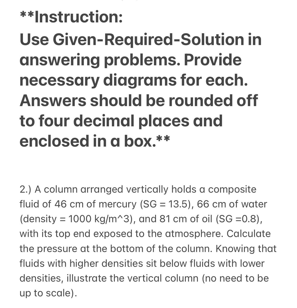 **Instruction:
Use Given-Required-Solution in
answering problems. Provide
necessary diagrams for each.
Answers should be rounded off
to four decimal places and
enclosed in a box.**
2.) A column arranged vertically holds a composite
fluid of 46 cm of mercury (SG = 13.5), 66 cm of water
%3D
(density = 1000 kg/m^3), and 81 cm of oil (SG =0.8),
with its top end exposed to the atmosphere. Calculate
the pressure at the bottom of the column. Knowing that
fluids with higher densities sit below fluids with lower
densities, illustrate the vertical column (no need to be
up to scale).
