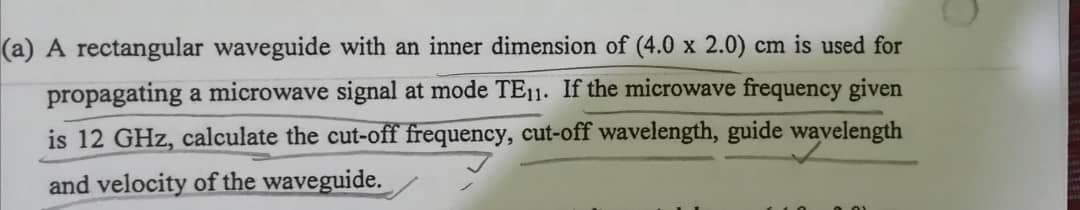 (a) A rectangular waveguide with an inner dimension of (4.0 x 2.0) cm is used for
propagating a microwave signal at mode TE11. If the microwave frequency given
is 12 GHz, calculate the cut-off frequency, cut-off wavelength, guide wavelength
and velocity of the waveguide.

