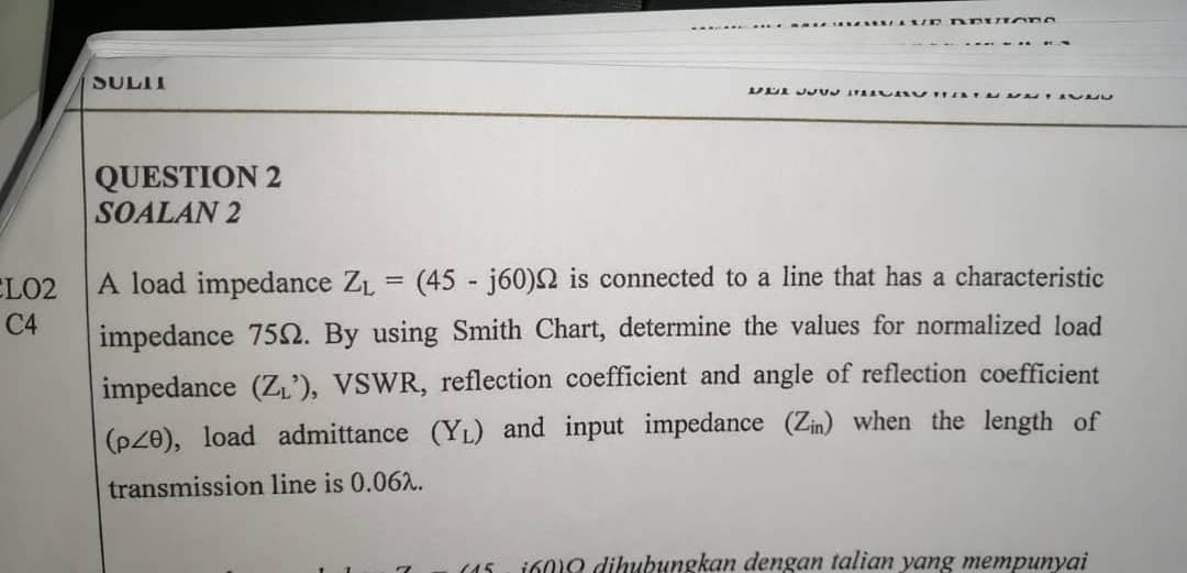 A load impedance ZL = (45 - j60)2 is connected to a line that has a characteristic
impedance 75Q. By using Smith Chart, determine the values for normalized load
impedance (Z'), VSWR, reflection coefficient and angle of reflection coefficient
(p20), load admittance (YL) and input impedance (Zin) when the length of
transmission line is 0.062.
160o dihubungkan dengan talian yang mempunyai
(45
