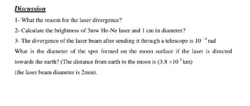Discussion
1- What the reason for the laser divergence?
2- Calculate the brightness of 3mw He-Ne laser and 1 cm in diameter?
3- The divergence of the laser beam after sending it through a telescope is 10 rad
What is the diameter of the spot formed on the moon surface if the laser is directed
towards the earth? (The distance from earth to the moon is (3.8 x10 km)
(the laser beam diameter is 2mm).
