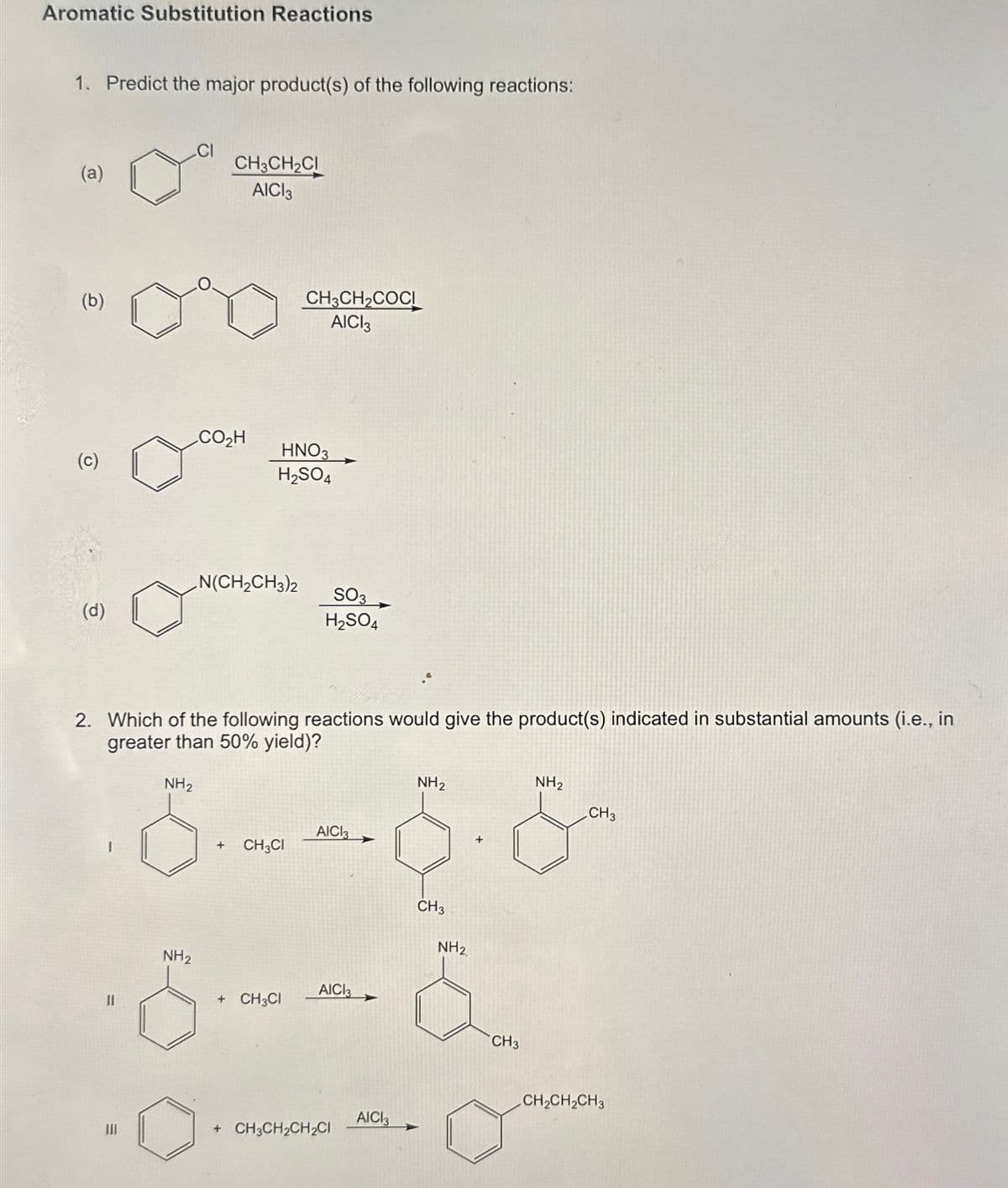 Aromatic Substitution Reactions
1. Predict the major product(s) of the following reactions:
CI
(a)
CH3CH2CI
AICI 3
(b)
CH3CH2COCI
AICI3
CO₂H
(c)
HNO3
H2SO4
N(CH2CH3)2
(d)
SO3
H2SO4
2. Which of the following reactions would give the product(s) indicated in substantial amounts (i.e., in
greater than 50% yield)?
NH2
AICI3
NH2
NH2
CH3
6--6-8
NH2
+ CH3CI
AICI3
CH3
NH2
+ CH3CI
+ CH3CH2CH2CI
AICI 3
CH3
CH2CH2CH3
