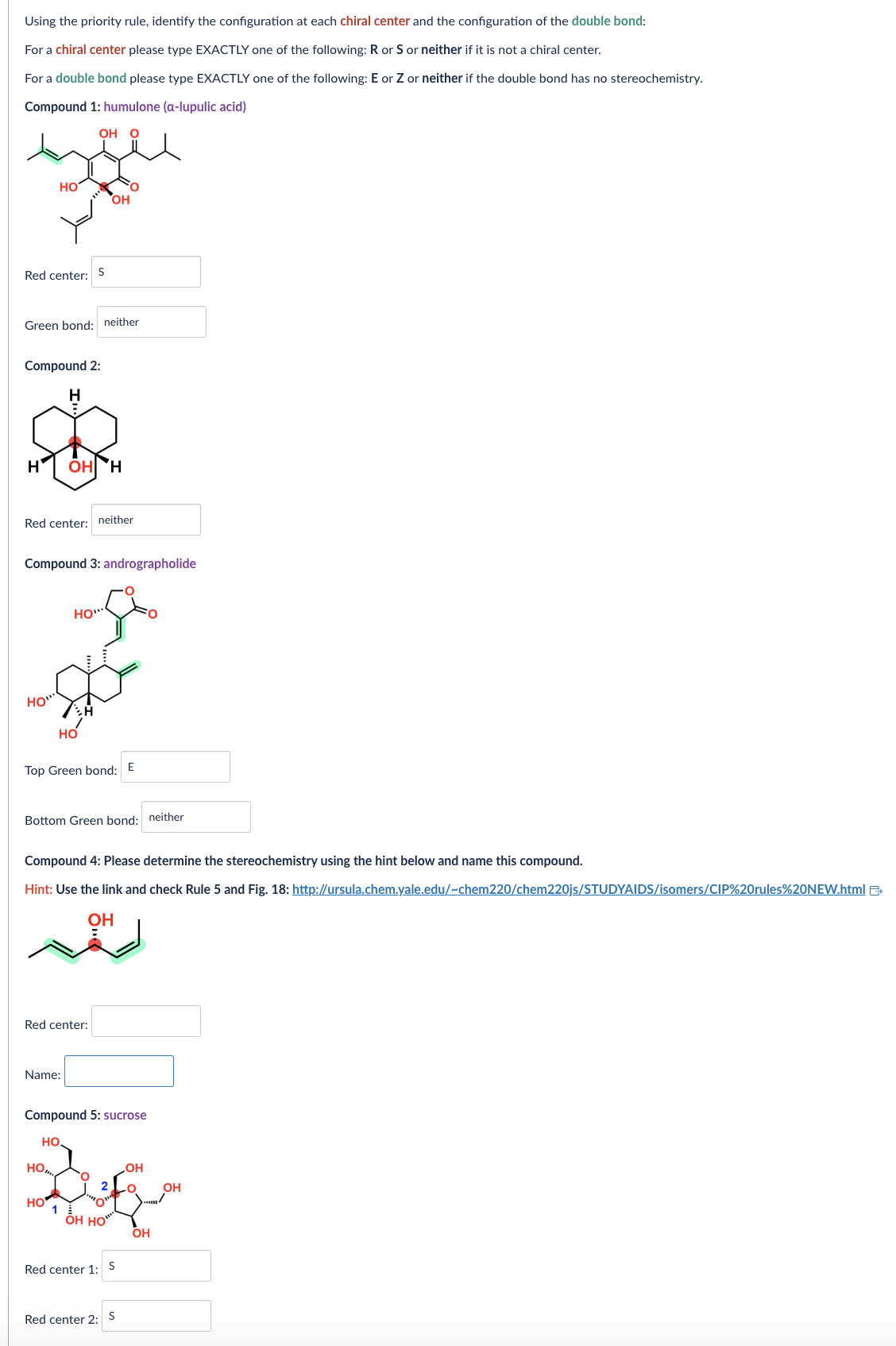Using the priority rule, identify the configuration at each chiral center and the configuration of the double bond:
For a chiral center please type EXACTLY one of the following: R or S or neither if it is not a chiral center.
For a double bond please type EXACTLY one of the following: E or Z or neither if the double bond has no stereochemistry.
Compound 1: humulone (a-lupulic acid)
HO
OH °
Red center:
S
OH
Green bond: neither
Compound 2:
H
H
OH H
Red center: neither
Compound 3: andrographolide
HO"
HO"
HO
Top Green bond: E
Bottom Green bond: neither
Compound 4: Please determine the stereochemistry using the hint below and name this compound.
Hint: Use the link and check Rule 5 and Fig. 18: http://ursula.chem.yale.edu/~chem220/chem220js/STUDYAIDS/isomers/CIP%20rules%20NEW.html >>
OH
Red center:
Name:
Compound 5: sucrose
HO
HO
OH
2
OH
HO
1
ŌH HO
OH
Red center 1:
S
Red center 2: S