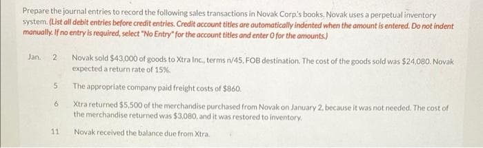 Prepare the journal entries to record the following sales transactions in Novak Corp's books, Novak uses a perpetual inventory
system. (List all debit entries before credit entries. Credit account titles are automatically indented when the amount is entered. Do not indent
manually. If no entry is required, select "No Entry" for the account titles and enter O for the amounts.)
Jan.
2
5
6
11
Novak sold $43,000 of goods to Xtra Inc., terms n/45. FOB destination. The cost of the goods sold was $24,080. Novak
expected a return rate of 15%.
The appropriate company paid freight costs of $860.
Xtra returned $5,500 of the merchandise purchased from Novak on January 2, because it was not needed. The cost of
the merchandise returned was $3,080, and it was restored to inventory.
Novak received the balance due from Xtra.