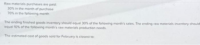 Raw materials purchases are paid:
30% in the month of purchase
70% in the following month
The ending finished goods inventory should equal 30% of the following month's sales. The ending raw materials inventory should
equal 10% of the following month's raw materials production needs.
The estimated cost of goods sold for February is closest to:
