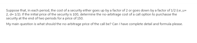 Suppose that, in each period, the cost of a security either goes up by a factor of 2 or goes down by a factor of 1/2 (i.e.,u=
2, d=1/2). If the initial price of the security is 100, determine the no-arbitrage cost of a call option to purchasse the
security at the end of two periods for a price of 150.
My main question is what should the no-arbitrage price of the call be? Can I have complete detail and formula please.