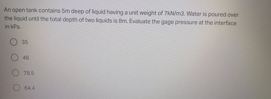 An open tank contains 5m deep of liquid having a unit weight of 7kN/m3. Water is poured over
the liquid until the total depth of two liquids is 8m. Evaluate the gage pressure at the interface
in kPa.
35
48
78.5
64.4

