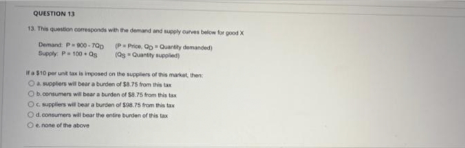 QUESTION 13
13. This question corresponds with the demand and supply curves below for good X
Demand: P-900-700
Supply: P = 100 Qs
(P= Price, Qo Quantity demanded)
(Qs Quantity supplied)
If a $10 per unit tax is imposed on the suppliers of this market, then:
O a suppliers will bear a burden of $8.75 from this tax
Ob.consumers will bear a burden of $8.75 from this tax
Oc. suppliers will bear a burden of $98.75 from this tax
Od.consumers will bear the entire burden of this tax
O e. none of the above