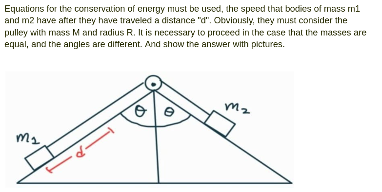 Equations for the conservation of energy must be used, the speed that bodies of mass m1
and m2 have after they have traveled a distance "d". Obviously, they must consider the
pulley with mass M and radius R. It is necessary to proceed in the case that the masses are
equal, and the angles are different. And show the answer with pictures.
m₂
m2