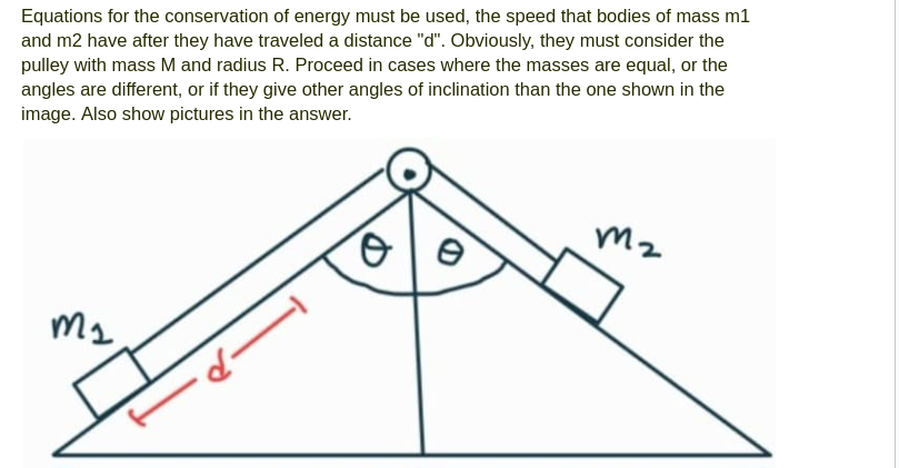 Equations for the conservation of energy must be used, the speed that bodies of mass m1
and m2 have after they have traveled a distance "d". Obviously, they must consider the
pulley with mass M and radius R. Proceed in cases where the masses are equal, or the
angles are different, or if they give other angles of inclination than the one shown in the
image. Also show pictures in the answer.
m₂
d-
o
e
m2