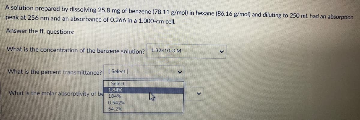 A solution prepared by dissolving 25.8 mg of benzene (78.11 g/mol) in hexane (86.16 g/mol) and diluting to 250 mL had an absorption
peak at 256 nm and an absorbance of 0.266 in a 1.000-cm cell.
Answer the ff. questions:
What is the concentration of the benzene solution?
1.32x10-3 M
What is the percent transmittance? I Select)
[Select]
1.84%
What is the molar absorptivity of be
184%
0.542%
54.2%
